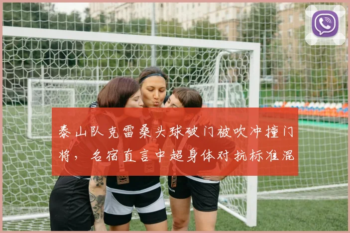 泰山队克雷桑头球破门被吹冲撞门将，名宿直言中超身体对抗标准混乱