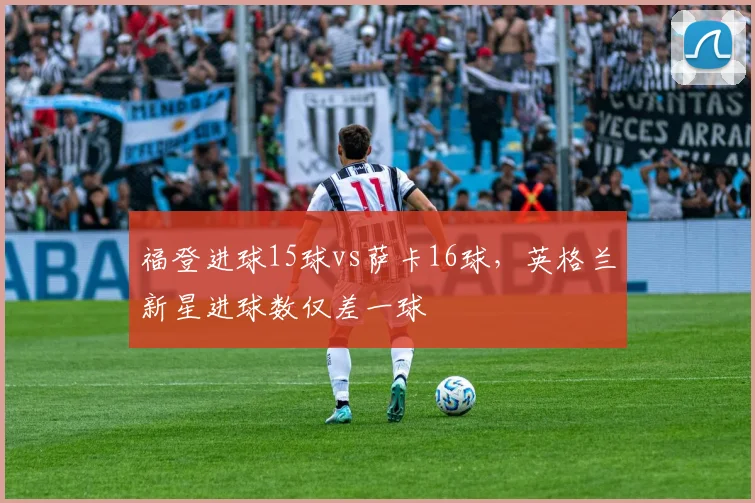 福登进球15球vs萨卡16球，英格兰新星进球数仅差一球