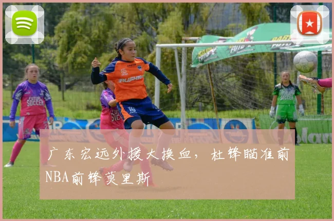 广东宏远外援大换血，杜锋瞄准前NBA前锋莫里斯